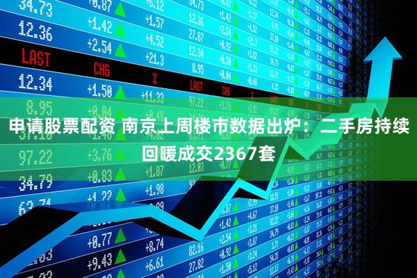 申请股票配资 南京上周楼市数据出炉：二手房持续回暖成交2367套