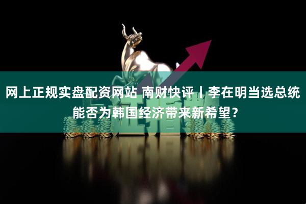 网上正规实盘配资网站 南财快评丨李在明当选总统 能否为韩国经济带来新希望？