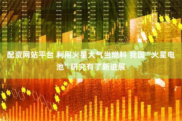 配资网站平台 利用火星大气当燃料 我国“火星电池”研究有了新进展