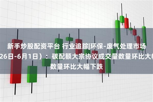 新手炒股配资平台 行业追踪|环保-废气处理市场（5月26日-6月1日）：碳配额大宗协议成交量数量环比大幅下跌