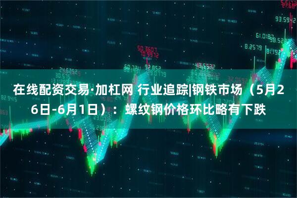 在线配资交易·加杠网 行业追踪|钢铁市场（5月26日-6月1日）：螺纹钢价格环比略有下跌