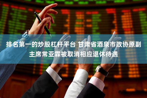 排名第一的炒股杠杆平台 甘肃省酒泉市政协原副主席常亚霖被取消相应退休待遇