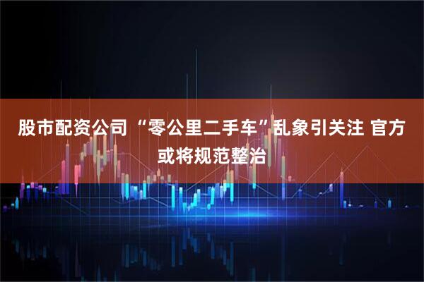股市配资公司 “零公里二手车”乱象引关注 官方或将规范整治