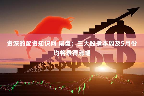 资深的配资知识网 尾盘：三大股指本周及5月份均将录得涨幅