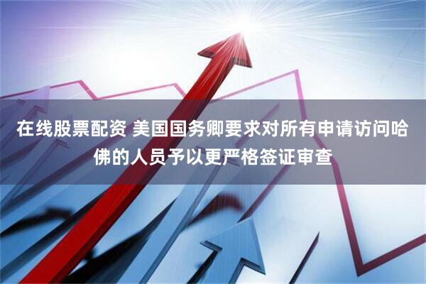 在线股票配资 美国国务卿要求对所有申请访问哈佛的人员予以更严格签证审查