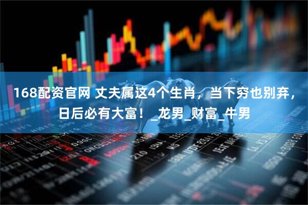 168配资官网 丈夫属这4个生肖，当下穷也别弃，日后必有大富！_龙男_财富_牛男