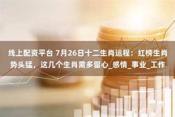 线上配资平台 7月26日十二生肖运程：红榜生肖势头猛，这几个生肖需多留心_感情_事业_工作