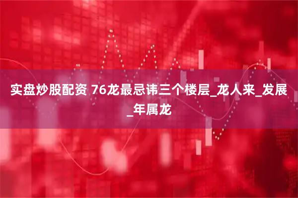 实盘炒股配资 76龙最忌讳三个楼层_龙人来_发展_年属龙