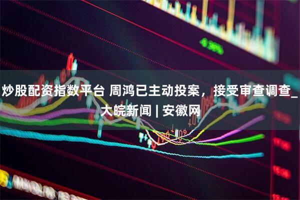 炒股配资指数平台 周鸿已主动投案，接受审查调查_大皖新闻 | 安徽网
