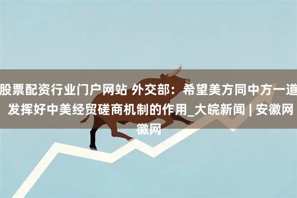股票配资行业门户网站 外交部：希望美方同中方一道 发挥好中美经贸磋商机制的作用_大皖新闻 | 安徽网