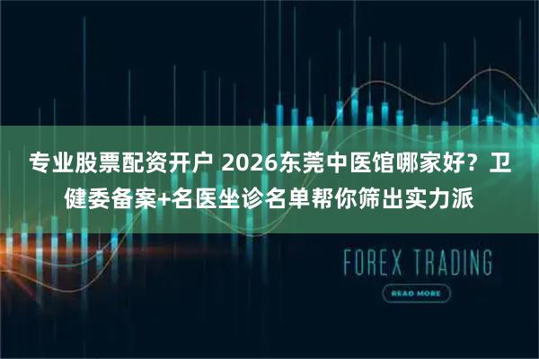 专业股票配资开户 2026东莞中医馆哪家好？卫健委备案+名医坐诊名单帮你筛出实力派
