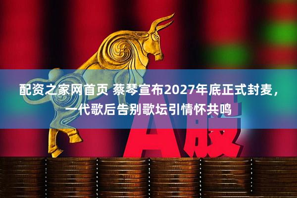 配资之家网首页 蔡琴宣布2027年底正式封麦，一代歌后告别歌坛引情怀共鸣
