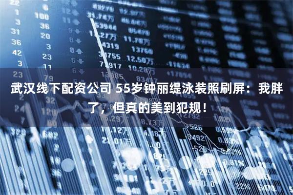 武汉线下配资公司 55岁钟丽缇泳装照刷屏:我胖了,但真的美到犯规!