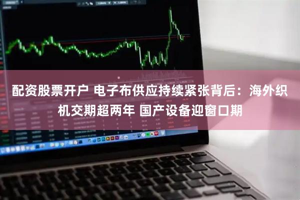 配资股票开户 电子布供应持续紧张背后：海外织机交期超两年 国产设备迎窗口期